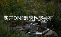 新开DNF韩服私服发布网，尽享独家资讯