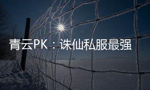 青云PK：诛仙私服最强玩家争霸