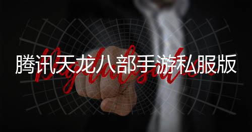 腾讯天龙八部手游私服版：玩家自主创造的全新江湖