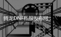 腾龙DNF私服发布网：畅享最新版本，尽在掌握
