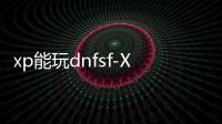 xp能玩dnfsf-XP玩家福音DNFSF正式上线，畅玩不再受限
